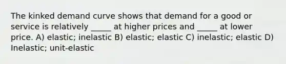 The kinked demand curve shows that demand for a good or service is relatively _____ at higher prices and _____ at lower price. A) elastic; inelastic B) elastic; elastic C) inelastic; elastic D) Inelastic; unit-elastic