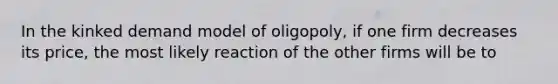 In the kinked demand model of oligopoly, if one firm decreases its price, the most likely reaction of the other firms will be to