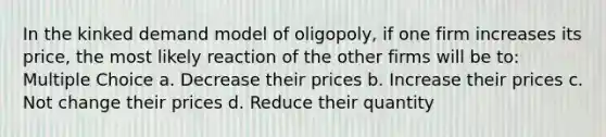 In the kinked demand model of oligopoly, if one firm increases its price, the most likely reaction of the other firms will be to: Multiple Choice a. Decrease their prices b. Increase their prices c. Not change their prices d. Reduce their quantity