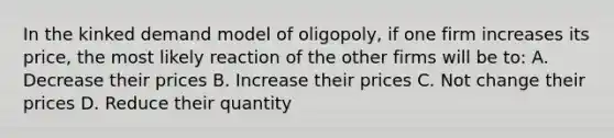 In the kinked demand model of oligopoly, if one firm increases its price, the most likely reaction of the other firms will be to: A. Decrease their prices B. Increase their prices C. Not change their prices D. Reduce their quantity