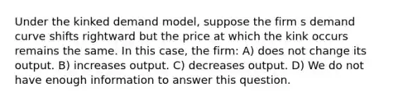 Under the kinked demand model, suppose the firm s demand curve shifts rightward but the price at which the kink occurs remains the same. In this case, the firm: A) does not change its output. B) increases output. C) decreases output. D) We do not have enough information to answer this question.