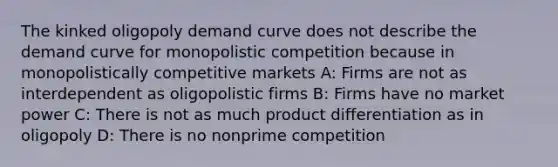 The kinked oligopoly demand curve does not describe the demand curve for monopolistic competition because in monopolistically competitive markets A: Firms are not as interdependent as oligopolistic firms B: Firms have no market power C: There is not as much product differentiation as in oligopoly D: There is no nonprime competition