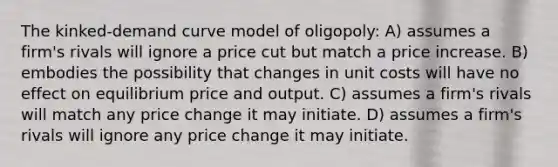 The kinked-demand curve model of oligopoly: A) assumes a firm's rivals will ignore a price cut but match a price increase. B) embodies the possibility that changes in unit costs will have no effect on equilibrium price and output. C) assumes a firm's rivals will match any price change it may initiate. D) assumes a firm's rivals will ignore any price change it may initiate.