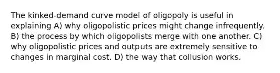 The kinked-demand curve model of oligopoly is useful in explaining A) why oligopolistic prices might change infrequently. B) the process by which oligopolists merge with one another. C) why oligopolistic prices and outputs are extremely sensitive to changes in marginal cost. D) the way that collusion works.