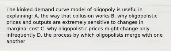 The kinked-demand curve model of oligopoly is useful in explaining: A. the way that collusion works B. why oligopolistic prices and outputs are extremely sensitive to changes in marginal cost C. why oligopolistic prices might change only infrequently D. the process by which oligopolists merge with one another