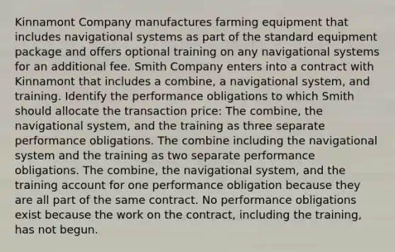 Kinnamont Company manufactures farming equipment that includes navigational systems as part of the standard equipment package and offers optional training on any navigational systems for an additional fee. Smith Company enters into a contract with Kinnamont that includes a combine, a navigational system, and training. Identify the performance obligations to which Smith should allocate the transaction price: The combine, the navigational system, and the training as three separate performance obligations. The combine including the navigational system and the training as two separate performance obligations. The combine, the navigational system, and the training account for one performance obligation because they are all part of the same contract. No performance obligations exist because the work on the contract, including the training, has not begun.