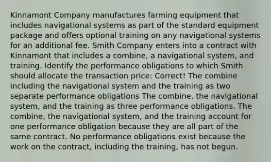 Kinnamont Company manufactures farming equipment that includes navigational systems as part of the standard equipment package and offers optional training on any navigational systems for an additional fee. Smith Company enters into a contract with Kinnamont that includes a combine, a navigational system, and training. Identify the performance obligations to which Smith should allocate the transaction price: Correct! The combine including the navigational system and the training as two separate performance obligations The combine, the navigational system, and the training as three performance obligations. The combine, the navigational system, and the training account for one performance obligation because they are all part of the same contract. No performance obligations exist because the work on the contract, including the training, has not begun.