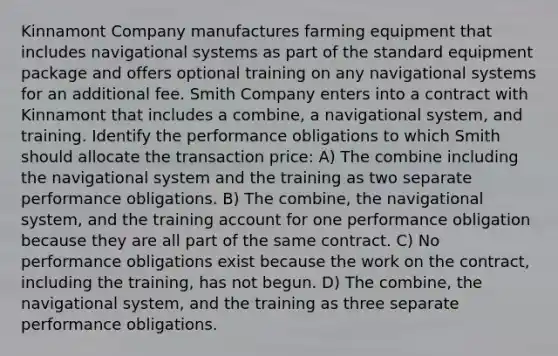 Kinnamont Company manufactures farming equipment that includes navigational systems as part of the standard equipment package and offers optional training on any navigational systems for an additional fee. Smith Company enters into a contract with Kinnamont that includes a combine, a navigational system, and training. Identify the performance obligations to which Smith should allocate the transaction price: A) The combine including the navigational system and the training as two separate performance obligations. B) The combine, the navigational system, and the training account for one performance obligation because they are all part of the same contract. C) No performance obligations exist because the work on the contract, including the training, has not begun. D) The combine, the navigational system, and the training as three separate performance obligations.