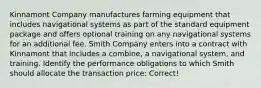 Kinnamont Company manufactures farming equipment that includes navigational systems as part of the standard equipment package and offers optional training on any navigational systems for an additional fee. Smith Company enters into a contract with Kinnamont that includes a combine, a navigational system, and training. Identify the performance obligations to which Smith should allocate the transaction price: Correct!