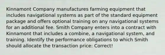 Kinnamont Company manufactures farming equipment that includes navigational systems as part of the standard equipment package and offers optional training on any navigational systems for an additional fee. Smith Company enters into a contract with Kinnamont that includes a combine, a navigational system, and training. Identify the performance obligations to which Smith should allocate the transaction price: Correct!