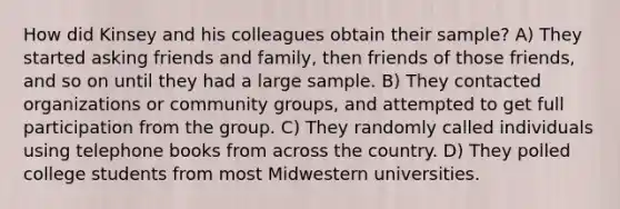 How did Kinsey and his colleagues obtain their sample? A) They started asking friends and family, then friends of those friends, and so on until they had a large sample. B) They contacted organizations or community groups, and attempted to get full participation from the group. C) They randomly called individuals using telephone books from across the country. D) They polled college students from most Midwestern universities.