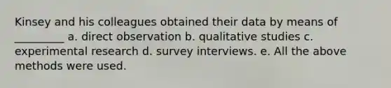 Kinsey and his colleagues obtained their data by means of _________ a. direct observation b. qualitative studies c. <a href='https://www.questionai.com/knowledge/kD5GeV2lsd-experimental-research' class='anchor-knowledge'>experimental research</a> d. survey interviews. e. All the above methods were used.