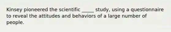 Kinsey pioneered the scientific _____ study, using a questionnaire to reveal the attitudes and behaviors of a large number of people.