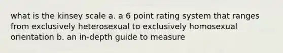 what is the kinsey scale a. a 6 point rating system that ranges from exclusively heterosexual to exclusively homosexual orientation b. an in-depth guide to measure