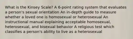 What is the Kinsey Scale? A 6-point rating system that evaluates a person's sexual orientation An in-depth guide to measure whether a loved one is homosexual or heterosexual An instructional manual explaining acceptable homosexual, heterosexual, and bisexual behavior A religious test which classifies a person's ability to live as a heterosexual