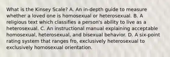 What is the Kinsey Scale? A. An in-depth guide to measure whether a loved one is homosexual or heterosexual. B. A religious text which classifies a person's ability to live as a heterosexual. C. An instructional manual explaining acceptable homosexual, heterosexual, and bisexual behavior. D. A six-point rating system that ranges fro, exclusively heterosexual to exclusively homosexual orientation.