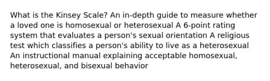 What is the Kinsey Scale? An in-depth guide to measure whether a loved one is homosexual or heterosexual A 6-point rating system that evaluates a person's sexual orientation A religious test which classifies a person's ability to live as a heterosexual An instructional manual explaining acceptable homosexual, heterosexual, and bisexual behavior