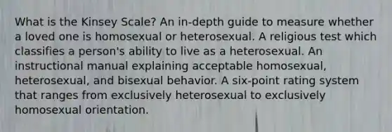 What is the Kinsey Scale? An in-depth guide to measure whether a loved one is homosexual or heterosexual. A religious test which classifies a person's ability to live as a heterosexual. An instructional manual explaining acceptable homosexual, heterosexual, and bisexual behavior. A six-point rating system that ranges from exclusively heterosexual to exclusively homosexual orientation.