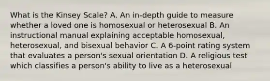 What is the Kinsey Scale? A. An in-depth guide to measure whether a loved one is homosexual or heterosexual B. An instructional manual explaining acceptable homosexual, heterosexual, and bisexual behavior C. A 6-point rating system that evaluates a person's sexual orientation D. A religious test which classifies a person's ability to live as a heterosexual