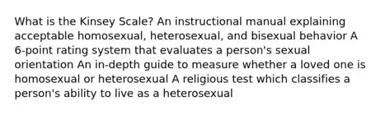 What is the Kinsey Scale? An instructional manual explaining acceptable homosexual, heterosexual, and bisexual behavior A 6-point rating system that evaluates a person's sexual orientation An in-depth guide to measure whether a loved one is homosexual or heterosexual A religious test which classifies a person's ability to live as a heterosexual