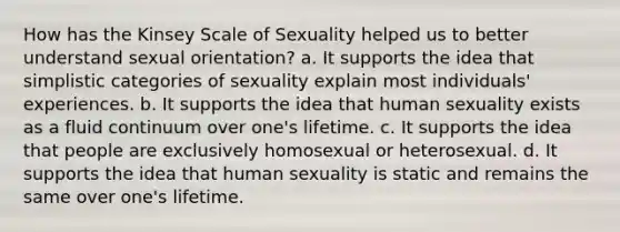 How has the Kinsey Scale of Sexuality helped us to better understand sexual orientation? a. It supports the idea that simplistic categories of sexuality explain most individuals' experiences. b. It supports the idea that human sexuality exists as a fluid continuum over one's lifetime. c. It supports the idea that people are exclusively homosexual or heterosexual. d. It supports the idea that human sexuality is static and remains the same over one's lifetime.