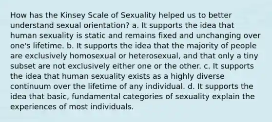 How has the Kinsey Scale of Sexuality helped us to better understand sexual orientation? a. It supports the idea that human sexuality is static and remains fixed and unchanging over one's lifetime. b. It supports the idea that the majority of people are exclusively homosexual or heterosexual, and that only a tiny subset are not exclusively either one or the other. c. It supports the idea that human sexuality exists as a highly diverse continuum over the lifetime of any individual. d. It supports the idea that basic, fundamental categories of sexuality explain the experiences of most individuals.