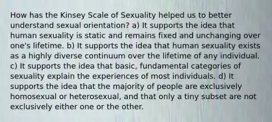 How has the Kinsey Scale of Sexuality helped us to better understand sexual orientation? a) It supports the idea that human sexuality is static and remains fixed and unchanging over one's lifetime. b) It supports the idea that human sexuality exists as a highly diverse continuum over the lifetime of any individual. c) It supports the idea that basic, fundamental categories of sexuality explain the experiences of most individuals. d) It supports the idea that the majority of people are exclusively homosexual or heterosexual, and that only a tiny subset are not exclusively either one or the other.