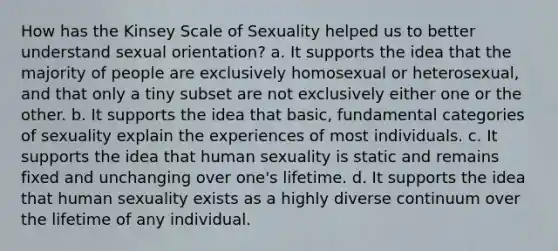 How has the Kinsey Scale of Sexuality helped us to better understand sexual orientation? a. It supports the idea that the majority of people are exclusively homosexual or heterosexual, and that only a tiny subset are not exclusively either one or the other. b. It supports the idea that basic, fundamental categories of sexuality explain the experiences of most individuals. c. It supports the idea that human sexuality is static and remains fixed and unchanging over one's lifetime. d. It supports the idea that human sexuality exists as a highly diverse continuum over the lifetime of any individual.