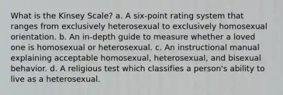 What is the Kinsey Scale? a. A six-point rating system that ranges from exclusively heterosexual to exclusively homosexual orientation. b. An in-depth guide to measure whether a loved one is homosexual or heterosexual. c. An instructional manual explaining acceptable homosexual, heterosexual, and bisexual behavior. d. A religious test which classifies a person's ability to live as a heterosexual.