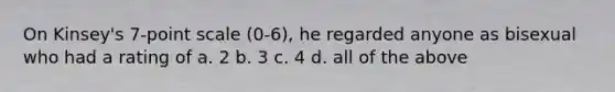 On Kinsey's 7-point scale (0-6), he regarded anyone as bisexual who had a rating of a. 2 b. 3 c. 4 d. all of the above