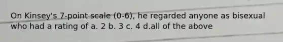 On Kinsey's 7-point scale (0-6), he regarded anyone as bisexual who had a rating of a. 2 b. 3 c. 4 d.all of the above