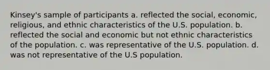 Kinsey's sample of participants a. reflected the social, economic, religious, and ethnic characteristics of the U.S. population. b. reflected the social and economic but not ethnic characteristics of the population. c. was representative of the U.S. population. d. was not representative of the U.S population.