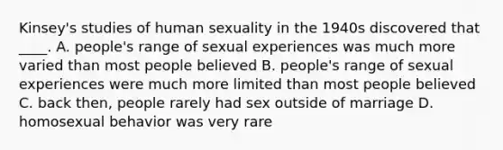 Kinsey's studies of human sexuality in the 1940s discovered that ____. A. people's range of sexual experiences was much more varied than most people believed B. people's range of sexual experiences were much more limited than most people believed C. back then, people rarely had sex outside of marriage D. homosexual behavior was very rare