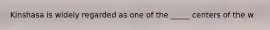 Kinshasa is widely regarded as one of the _____ centers of the w