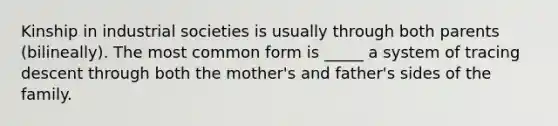 Kinship in industrial societies is usually through both parents (bilineally). The most common form is _____ a system of tracing descent through both the mother's and father's sides of the family.