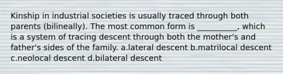 Kinship in industrial societies is usually traced through both parents (bilineally). The most common form is __________, which is a system of tracing descent through both the mother's and father's sides of the family.​ a.​lateral descent b.​matrilocal descent c.​neolocal descent d.​bilateral descent