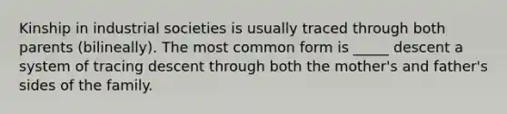 Kinship in industrial societies is usually traced through both parents (bilineally). The most common form is _____ descent a system of tracing descent through both the mother's and father's sides of the family.