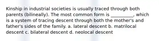 Kinship in industrial societies is usually traced through both parents (bilineally). The most common form is __________, which is a system of tracing descent through both the mother's and father's sides of the family.​ a. ​lateral descent b. ​matrilocal descent c. ​bilateral descent d. ​neolocal descent