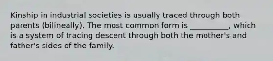 Kinship in industrial societies is usually traced through both parents (bilineally). The most common form is __________, which is a system of tracing descent through both the mother's and father's sides of the family.