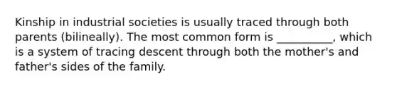 Kinship in industrial societies is usually traced through both parents (bilineally). The most common form is __________, which is a system of tracing descent through both the mother's and father's sides of the family.​