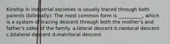 Kinship in industrial societies is usually traced through both parents (bilineally). The most common form is __________, which is a system of tracing descent through both the mother's and father's sides of the family.​ a.​lateral descent b.​neolocal descent c.​bilateral descent d.​matrilocal descent