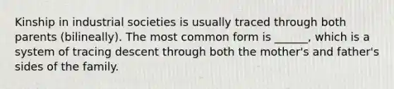 Kinship in industrial societies is usually traced through both parents (bilineally). The most common form is ______, which is a system of tracing descent through both the mother's and father's sides of the family.