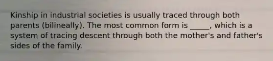 Kinship in industrial societies is usually traced through both parents (bilineally). The most common form is _____, which is a system of tracing descent through both the mother's and father's sides of the family.