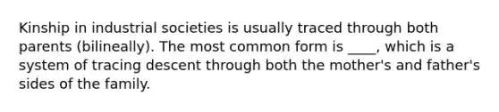 Kinship in industrial societies is usually traced through both parents (bilineally). The most common form is ____, which is a system of tracing descent through both the mother's and father's sides of the family.