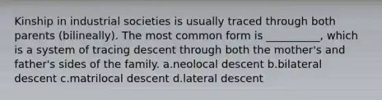 Kinship in industrial societies is usually traced through both parents (bilineally). The most common form is __________, which is a system of tracing descent through both the mother's and father's sides of the family.​ a.​neolocal descent b.​bilateral descent c.​matrilocal descent d.​lateral descent