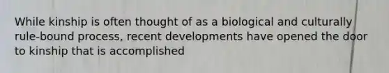 While kinship is often thought of as a biological and culturally rule-bound process, recent developments have opened the door to kinship that is accomplished