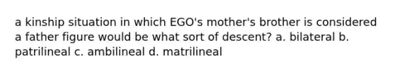 a kinship situation in which EGO's mother's brother is considered a father figure would be what sort of descent? a. bilateral b. patrilineal c. ambilineal d. matrilineal