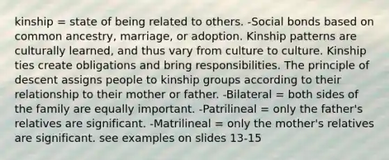 kinship = state of being related to others. -Social bonds based on common ancestry, marriage, or adoption. Kinship patterns are culturally learned, and thus vary from culture to culture. Kinship ties create obligations and bring responsibilities. The principle of descent assigns people to kinship groups according to their relationship to their mother or father. -Bilateral = both sides of the family are equally important. -Patrilineal = only the father's relatives are significant. -Matrilineal = only the mother's relatives are significant. see examples on slides 13-15