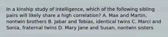 In a kinship study of intelligence, which of the following sibling pairs will likely share a high correlation? A. Max and Martin, nontwin brothers B. Jabar and Tobias, identical twins C. Marci and Sonia, fraternal twins D. Mary Jane and Susan, nontwin sisters