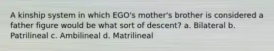 A kinship system in which EGO's mother's brother is considered a father figure would be what sort of descent? a. Bilateral b. Patrilineal c. Ambilineal d. Matrilineal